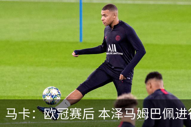 马卡：欧冠赛后 本泽马姆巴佩进行了15分钟的密谈